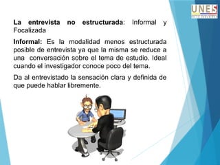 La entrevista no estructurada: Informal y
Focalizada
Informal: Es la modalidad menos estructurada
posible de entrevista ya que la misma se reduce a
una conversación sobre el tema de estudio. Ideal
cuando el investigador conoce poco del tema.
Da al entrevistado la sensación clara y definida de
que puede hablar libremente.
 