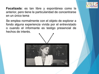 Focalizada: es tan libre y espontánea como la
anterior, pero tiene la particularidad de concentrarse
en un único tema
Se emplea normalmente con el objeto de explorar a
fondo alguna experiencia vivida por el entrevistado
o cuando el informante es testigo presencial de
hechos de interés.
 