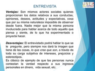 ENTREVISTA
Ventajas: Son mismos actores sociales quienes
proporcionan los datos relativos a sus conductas,
opiniones, deseos, actitudes y expectativas, cosa
que por su misma naturaleza imposible de observar
desde fuera. Nadie mejor que la misma persona
involucrada para hablar acerca de todo aquello que
piensa y siente, de lo que ha experimentado o
proyecta hacer.
Desventajas: El entrevistado podrá hablar lo que se
le pregunte, pero siempre nos dará la imagen que
tiene de las cosas, lo que cree que son, a través de
toda su carga subjetiva de intereses, prejuicios y
estereotipos.
Es clásico de ejemplo de que las personas nunca
contestan la verdad respecto a sus ingresos
personales en dinero, vida sexual, etc.
 