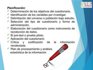 Planificación:
 Determinación de los objetivos del cuestionario,
 Identificación de los variables por investigar.
 Delimitación del universo o población bajo estudio.
 Selección del tipo de cuestionario y forma de
administración.
 Elaboración del cuestionario como instrumento de
recolección de datos.
 El pre-test o prueba piloto.
 Aplicación del cuestionario
 Crítica y codificación de la información
recolectada.
 Plan de procesamiento y análisis
estadística de la información
 