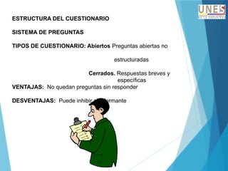 ESTRUCTURA DEL CUESTIONARIO
SISTEMA DE PREGUNTAS
TIPOS DE CUESTIONARIO: Abiertos Preguntas abiertas no
estructuradas
Cerrados. Respuestas breves y
específicas
VENTAJAS: No quedan preguntas sin responder
DESVENTAJAS: Puede inhibir al informante
 