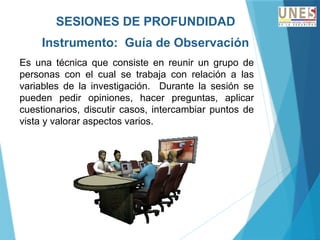 SESIONES DE PROFUNDIDAD
Instrumento: Guía de Observación
Es una técnica que consiste en reunir un grupo de
personas con el cual se trabaja con relación a las
variables de la investigación. Durante la sesión se
pueden pedir opiniones, hacer preguntas, aplicar
cuestionarios, discutir casos, intercambiar puntos de
vista y valorar aspectos varios.
 