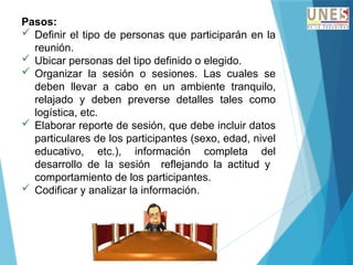 Pasos:
 Definir el tipo de personas que participarán en la
reunión.
 Ubicar personas del tipo definido o elegido.
 Organizar la sesión o sesiones. Las cuales se
deben llevar a cabo en un ambiente tranquilo,
relajado y deben preverse detalles tales como
logística, etc.
 Elaborar reporte de sesión, que debe incluir datos
particulares de los participantes (sexo, edad, nivel
educativo, etc.), información completa del
desarrollo de la sesión reflejando la actitud y
comportamiento de los participantes.
 Codificar y analizar la información.
 