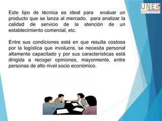 Este tipo de técnica es ideal para evaluar un
producto que se lanza al mercado, para analizar la
calidad de servicio de la atención de un
establecimiento comercial, etc.
Entre sus condiciones está en que resulta costosa
por la logística que involucra, se necesita personal
altamente capacitado y por sus características está
dirigida a recoger opiniones, mayormente, entre
personas de alto nivel socio económico.
 
