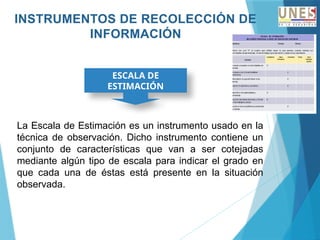 INSTRUMENTOS DE RECOLECCIÓN DE
INFORMACIÓN
ESCALA DE
ESTIMACIÓN
La Escala de Estimación es un instrumento usado en la
técnica de observación. Dicho instrumento contiene un
conjunto de características que van a ser cotejadas
mediante algún tipo de escala para indicar el grado en
que cada una de éstas está presente en la situación
observada.
 
