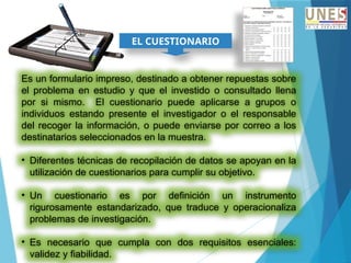 EL CUESTIONARIO
Es un formulario impreso, destinado a obtener repuestas sobre
el problema en estudio y que el investido o consultado llena
por si mismo. El cuestionario puede aplicarse a grupos o
individuos estando presente el investigador o el responsable
del recoger la información, o puede enviarse por correo a los
destinatarios seleccionados en la muestra.
• Diferentes técnicas de recopilación de datos se apoyan en la
utilización de cuestionarios para cumplir su objetivo.
• Un cuestionario es por definición un instrumento
rigurosamente estandarizado, que traduce y operacionaliza
problemas de investigación.
• Es necesario que cumpla con dos requisitos esenciales:
validez y fiabilidad.
 