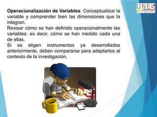 Operacionalización de Variables: Conceptualizar la
variable y comprender bien las dimensiones que la
integran.
Revisar cómo se han definido operacionalmente las
variables: es decir, cómo se han medido cada una
de ellas.
Si se eligen instrumentos ya desarrollados
anteriormente, deben compararse para adaptarlos al
contexto de la investigación.
 