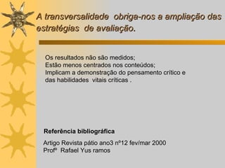 Referência bibliográfica Artigo Revista pátio ano3 nº12 fev/mar 2000  Profº  Rafael Yus ramos  A transversalidade  obriga-nos a ampliação das estratégias  de avaliação . Os resultados não são medidos;  Estão menos centrados nos conteúdos;   Implicam a demonstração do pensamento crítico e   das habilidades  vitais críticas . 
