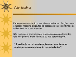 Vale  lembrar Para que uma avaliação possa  desempenhar as  funções que a educação moderna exige, faz-se necessário o uso combinado de várias técnicas e instrumentos. Não medimos a aprendizagem e sim alguns comportamentos que  nos permita inferir se houve ou não aprendizagem.  “  A avaliação envolve a obtenção de evidencia sobre mudanças de comportamento nos estudantes ”. 