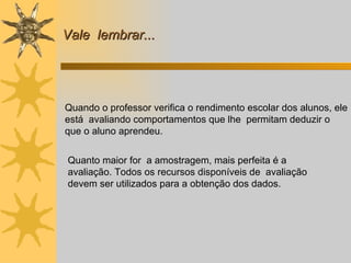 Vale  lembrar... Quando o professor verifica o rendimento escolar dos alunos, ele está  avaliando comportamentos que lhe  permitam deduzir o que o aluno aprendeu.   Quanto maior for  a amostragem, mais perfeita é a avaliação. Todos os recursos disponíveis de  avaliação devem ser utilizados para a obtenção dos dados. 
