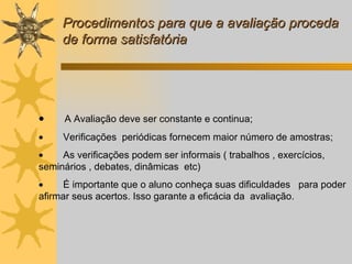 Procedimentos para que a avaliação proceda de forma satisfatória          A Avaliação deve ser constante e continua;          Verificações  periódicas fornecem maior número de amostras;          As verificações podem ser informais ( trabalhos , exercícios, seminários , debates, dinâmicas  etc)          É importante que o aluno conheça suas dificuldades  para poder afirmar seus acertos. Isso garante a eficácia da  avaliação. 