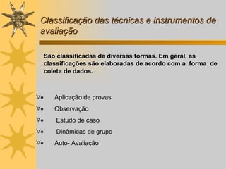 Classificação das técnicas e instrumentos de avaliação          Aplicação de provas          Observação          Estudo de caso          Dinâmicas de grupo  Auto- Avaliação         São classificadas de diversas formas. Em geral, as classificações são elaboradas de acordo com a  forma  de coleta de dados.  