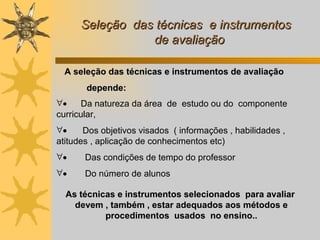 Seleção  das técnicas  e instrumentos   de avaliação         D a natureza da área  de  estudo ou do  componente curricular,          D os objetivos visados  ( informações , habilidades , atitudes , aplicação de conhecimentos etc)          Das condições de tempo do professor          Do número de alunos  As técnicas e instrumentos selecionados  para avaliar  devem , também , estar adequados aos métodos e procedimentos  usados  no ensino.. A seleção das técnicas e instrumentos de avaliação  depende: 