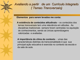 Avaliando a partir  de um  Currículo Integrado ( Temas Transversais )        A existência de conteúdos atitudinais  – os conteúdos dos temas transversais tem uma relevância em atitudes.  As disciplinas tradicionais  sempre foram centradas na aquisição de conhecimentos, sendo as únicas aprendizagens valorizadas  e avaliadas.   A importância do clima do contexto  -  umas das características distintas da transversalidade é que  sua  principal ação educativa é exercida no contexto da escola e da sala de aula. Elementos  para serem levados me conta: 