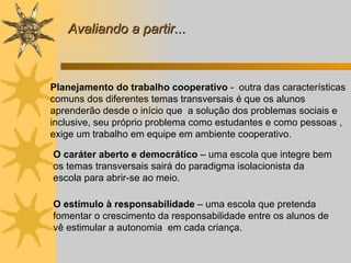Planejamento do trabalho cooperativo  -  outra das características comuns dos diferentes temas transversais é que os alunos  aprenderão desde o início que  a solução dos problemas sociais e inclusive, seu próprio problema como estudantes e como pessoas , exige um trabalho em equipe em ambiente cooperativo.   O caráter aberto e democrático  – uma escola que integre bem os temas transversais sairá do paradigma isolacionista da escola para abrir-se ao meio. O estímulo à responsabilidade  – uma escola que pretenda fomentar o crescimento da responsabilidade entre os alunos de vê estimular a autonomia  em cada criança. Avaliando a partir... 
