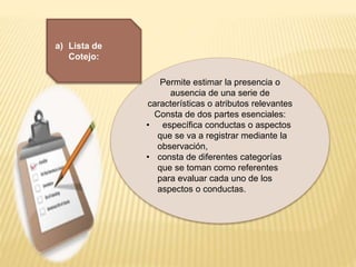 Permite estimar la presencia o
ausencia de una serie de
características o atributos relevantes
Consta de dos partes esenciales:
• específica conductas o aspectos
que se va a registrar mediante la
observación,
• consta de diferentes categorías
que se toman como referentes
para evaluar cada uno de los
aspectos o conductas.
a) Lista de
Cotejo:
 