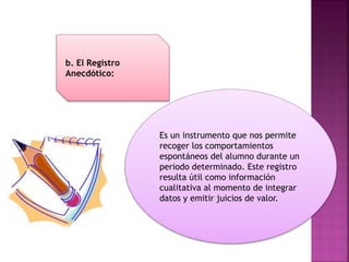 Es un instrumento que nos permite
recoger los comportamientos
espontáneos del alumno durante un
periodo determinado. Este registro
resulta útil como información
cualitativa al momento de integrar
datos y emitir juicios de valor.
b. El Registro
Anecdótico:
 