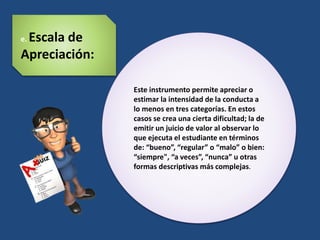 Este instrumento permite apreciar o
estimar la intensidad de la conducta a
lo menos en tres categorías. En estos
casos se crea una cierta dificultad; la de
emitir un juicio de valor al observar lo
que ejecuta el estudiante en términos
de: “bueno”, “regular” o “malo” o bien:
“siempre", “a veces”, “nunca” u otras
formas descriptivas más complejas.
e. Escala de
Apreciación:
 