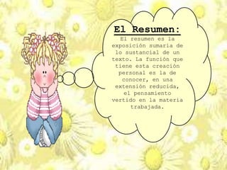El Resumen:
El resumen es la
exposición sumaria de
lo sustancial de un
texto. La función que
tiene esta creación
personal es la de
conocer, en una
extensión reducida,
el pensamiento
vertido en la materia
trabajada.
 