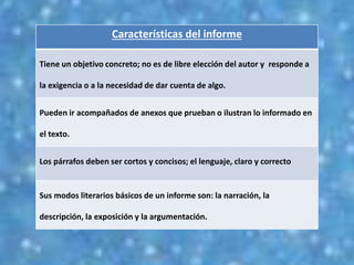 Características del informe
Tiene un objetivo concreto; no es de libre elección del autor y responde a
la exigencia o a la necesidad de dar cuenta de algo.
Pueden ir acompañados de anexos que prueban o ilustran lo informado en
el texto.
Los párrafos deben ser cortos y concisos; el lenguaje, claro y correcto
Sus modos literarios básicos de un informe son: la narración, la
descripción, la exposición y la argumentación.
 