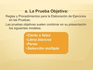 a. La Prueba Objetiva:
Reglas y Procedimientos para la Elaboración de Ejercicios
en las Pruebas:
Las pruebas objetivas suelen combinar en su presentación
los siguientes modelos:
•Cierto o falso
•Llena blancos
•Pareo
•Selección múltiple
 