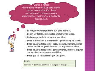 • Su mayor desventaja: tiene 50% para adivinar.
• Deben ser totalmente ciertos o totalmente falsos.
• Cada pregunta debe tener una sola idea.
• Debe usarse datos e información significante y no trivial.
• Evite palabras tales como: todo, ninguno, siempre, nunca
estas se asocian generalmente con argumentos falsos.
• Evite palabras tales como: generalmente, debiera, algunos
se asocian con argumentos válidos.
• Evite que las respuestas sigan una pauta.
Cierto o Falso:
Generalmente se utiliza para medir
datos…memorización. Para
razonamiento requiere mayor
elaboración y solicitar al estudiante
explicación.
Ejemplo:
La ciudad de Cotahuasi, localizada en la región de Arequipa.
 