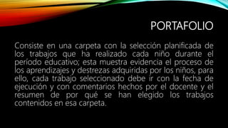 PORTAFOLIO
Consiste en una carpeta con la selección planificada de
los trabajos que ha realizado cada niño durante el
período educativo; esta muestra evidencia el proceso de
los aprendizajes y destrezas adquiridas por los niños, para
ello, cada trabajo seleccionado debe ir con la fecha de
ejecución y con comentarios hechos por el docente y el
resumen de por qué se han elegido los trabajos
contenidos en esa carpeta.
 