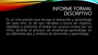 INFORME FORMAL
DESCRIPTIVO
Es un instrumento que recoge el desarrollo y aprendizaje
de cada niño. Es de tipo narrativo y busca ser objetivo,
detallado y profundo al relatar los sucesos vividos por los
niños durante el proceso de enseñanza-aprendizaje en
los diferentes ejes y ámbitos de desarrollo y aprendizaje.
 