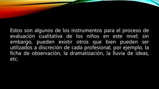 Estos son algunos de los instrumentos para el proceso de
evaluación cualitativa de los niños en este nivel; sin
embargo, pueden existir otros que bien pueden ser
utilizados a discreción de cada profesional, por ejemplo, la
ficha de observación, la dramatización, la lluvia de ideas,
etc.
 