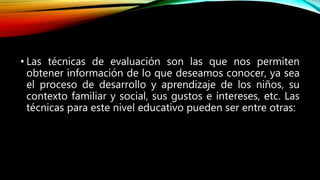 • Las técnicas de evaluación son las que nos permiten
obtener información de lo que deseamos conocer, ya sea
el proceso de desarrollo y aprendizaje de los niños, su
contexto familiar y social, sus gustos e intereses, etc. Las
técnicas para este nivel educativo pueden ser entre otras:
 