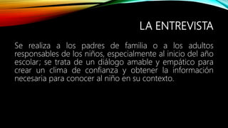 LA ENTREVISTA
Se realiza a los padres de familia o a los adultos
responsables de los niños, especialmente al inicio del año
escolar; se trata de un diálogo amable y empático para
crear un clima de confianza y obtener la información
necesaria para conocer al niño en su contexto.
 