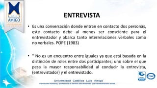 ENTREVISTA
• Es una conversación donde entran en contacto dos personas,
este contacto debe al menos ser consciente para el
entrevistador y abarca tanto interrelaciones verbales como
no verbales. POPE (1983)
• " No es un encuentro entre iguales ya que está basada en la
distinción de roles entre dos participantes; uno sobre el que
pesa la mayor responsabilidad al conducir la entrevista,
(entrevistador) y el entrevistado.
 
