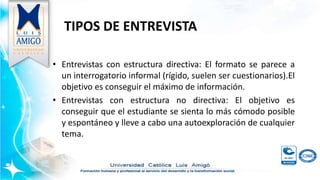 TIPOS DE ENTREVISTA
• Entrevistas con estructura directiva: El formato se parece a
un interrogatorio informal (rígido, suelen ser cuestionarios).El
objetivo es conseguir el máximo de información.
• Entrevistas con estructura no directiva: El objetivo es
conseguir que el estudiante se sienta lo más cómodo posible
y espontáneo y lleve a cabo una autoexploración de cualquier
tema.
 