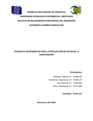 REPUBLICA BOLIVARIANA DE VENEZUELA
UNIVERSIDAD PEDAGOGICA EXPERIMENTAL LIBERTADOR
INSTITUTO DE MEJORAMIENTO PROFESIONAL DEL MAGISTERIO
EXTENSIÓN ACADÉMICA BARCELONA
TÉCNICAS E INSTRUMENTOS PARA LA RECOLECCIÓN DE DATOS DE LA
INVESTIGACIÓN
Participantes:
Castellano, Marvis; C.I.: 16.489.207
Coúrbenas, Dayamaury; C.I.: 14.320.317
Leal, Ramona; C.I.: 8.264.822
Pérez, Marianyully; C.I.: 14.213.092
Facilitador: Ysrael Vire
Barcelona; abril 2024
 