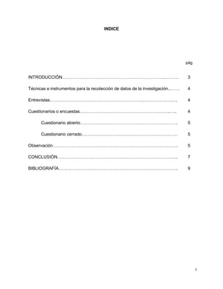 2
INDICE
pág
INTRODUCCIÓN…………………………………………………………….………. 3
Técnicas e instrumentos para la recolección de datos de la investigación..…… 4
Entrevistas……………………………………………………….…………….….…. 4
Cuestionarios o encuestas……………………………………………………..….. 4
Cuestionario abierto…………………………………………………………. 5
Cuestionario cerrado………………………………………………………… 5
Observación……………………………………………………………………….…. 5
CONCLUSIÓN……………………………………………………………………….. 7
BIBLIOGRAFÍA………………………………………………………………………. 9
 