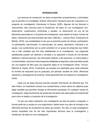 3
INTRODUCCIÓN
Las técnicas de recolección de datos comprenden procedimientos y actividades
que le permiten al investigador obtener información necesaria para dar respuesta a su
pregunta de investigación (Hernández & Duana, 2020). Algunas de las técnicas e
instrumentos más comunes para la recolección de datos en una investigación son:
observación, cuestionarios, entrevistas y escalas. La observación es uno de los
elementos esenciales en un proyecto de investigación, para obtener el mayor número de
datos, implicando que esta actividad sea clara, definida y precisa (Piza, Amaiquema &
Beltrán, 2019). Las modalidades en las que se presenta puede ser directa, participante,
no participante, estructurada, no estructurada, de campo, laboratorio, individual y en
equipo. Los cuestionarios por su parte consisten en un grupo de preguntas que miden
una o más variables que han sido establecidas en la investigación. Las preguntas
establecidas pueden ser abiertas o cerradas y su aplicación a través de una llamada
telefónica, internet personal. Las entrevistas implican a dos personas; un entrevistado y
un entrevistador, el primero hace preguntas detalladas al segundo y esta actividad resulta
ser una especie de filtro para una siguiente etapa en la investigación (Díaz, Torruco,
Martínez & Varela, 2013). Finalmente, las escalas son diseñadas para medir actitudes
en formato de respuesta que es graduado, por ejemplo: escalas de Likert, diferencial
semántico y escalograma de Guttman. Estas generalmente se emplean en investigación
social.
Cada una de estas técnicas permite recopilar información de diferente tipo. Por
este motivo, es importante conocer sus características y tener claros los objetivos para
elegir aquellas que permitan recoger la información apropiada. En cualquier campo de
investigación, elegir las técnicas de recolección de datos más adecuadas es fundamental
para cubrir el objetivo y propósito de la investigación.
Ya sea que estés realizando una investigación de tesis de grado o posgrado, o
formes parte de un equipo en una organización, debes tener muy claro el concepto y las
diferentes técnicas de recolección de datos que existen. Por ello, en esta investigación
hemos recopilado tres de las más importantes técnicas para la investigación y
recolección de datos en una investigación.
 