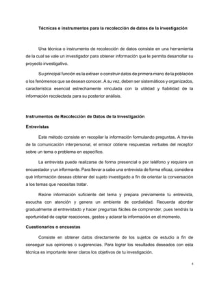 4
Técnicas e instrumentos para la recolección de datos de la investigación
Una técnica o instrumento de recolección de datos consiste en una herramienta
de la cual se vale un investigador para obtener información que le permita desarrollar su
proyecto investigativo.
Su principal función es la extraer o construir datos de primera mano de la población
o los fenómenos que se desean conocer. A su vez, deben ser sistemáticos y organizados,
característica esencial estrechamente vinculada con la utilidad y fiabilidad de la
información recolectada para su posterior análisis.
Instrumentos de Recolección de Datos de la Investigación
Entrevistas
Este método consiste en recopilar la información formulando preguntas. A través
de la comunicación interpersonal, el emisor obtiene respuestas verbales del receptor
sobre un tema o problema en específico.
La entrevista puede realizarse de forma presencial o por teléfono y requiere un
encuestador y un informante. Para llevar a cabo una entrevista de forma eficaz, considera
qué información deseas obtener del sujeto investigado a fin de orientar la conversación
a los temas que necesitas tratar.
Reúne información suficiente del tema y prepara previamente tu entrevista,
escucha con atención y genera un ambiente de cordialidad. Recuerda abordar
gradualmente al entrevistado y hacer preguntas fáciles de comprender, pues tendrás la
oportunidad de captar reacciones, gestos y aclarar la información en el momento.
Cuestionarios o encuestas
Consiste en obtener datos directamente de los sujetos de estudio a fin de
conseguir sus opiniones o sugerencias. Para lograr los resultados deseados con esta
técnica es importante tener claros los objetivos de tu investigación.
 