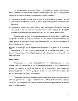 5
Los cuestionarios o encuestas brindan información más amplia; sin embargo,
debes aplicarlos cuidadosamente. Para ello tienes que definir qué tipo de cuestionario es
más eficiente para tus propósitos. Algunos de los más populares son:
 Cuestionario abierto: se usa para conocer a profundidad la perspectiva de las
personas sobre un tema específico, analizar sus opiniones y obtener información más
detallada.
 Cuestionario cerrado: sirve para obtener gran cantidad de información, pero las
respuestas de las personas son limitadas. Pueden contener preguntas de opción
múltiple o que se respondan fácilmente con un «sí / no» o «verdadero / falso».
Este es uno de los tipos de recolección de datos más económicos y flexibles, ya
que puedes aplicarlos a través de diferentes canales, como el correo electrónico, las
redes sociales, el teléfono o cara a cara, obteniendo así información honesta que te
brinda resultados más precisos.
Nota: ten en cuenta que uno de los principales obstáculos en la aplicación de encuestas
o cuestionarios es el bajo índice de respuestas, por lo que deberás optar por un
documento atractivo y simple. Utiliza lenguaje sencillo y da instrucciones claras a la hora
de su aplicación.
Observación
Si lo que deseas es conocer el comportamiento de tu objeto de estudio de forma
directa, hacer una observación es una de las mejores técnicas. Es una forma discreta y
sencilla de inspeccionar datos sin depender de un intermediario. Este método se
caracteriza por no ser intrusivo y requiere evaluar el comportamiento del objeto de
estudio por un tiempo continuo, sin intervenir.
Para ejecutarlo de modo adecuado, puedes registrar tus observaciones de campo
en notas, grabaciones o en alguna plataforma online u offline (preferentemente desde un
dispositivo móvil, desde donde puedas acceder fácilmente a la información recopilada
durante la observación).
 