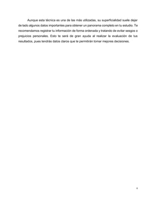 6
Aunque esta técnica es una de las más utilizadas, su superficialidad suele dejar
de lado algunos datos importantes para obtener un panorama completo en tu estudio. Te
recomendamos registrar tu información de forma ordenada y tratando de evitar sesgos o
prejuicios personales. Esto te será de gran ayuda al realizar la evaluación de tus
resultados, pues tendrás datos claros que te permitirán tomar mejores decisiones.
 