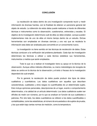7
CONCLUSIÓN
La recolección de datos dentro de una investigación comprende reunir y medir
información de diversas fuentes, con la finalidad de obtener un panorama general del
objeto de estudio. La obtención de estos datos puede realizarse a través de diferentes
técnicas e instrumentos como la observación, cuestionarios, entrevistas y escalas. El
objetivo de la investigación determinara cuál de ellos se debe emplear, aunque pueden
implementarse más de uno de ellos al mismo tiempo dentro de un estudio. Dichas
herramientas son empleadas en diversas ciencias y una vez que se recolecta la
información esta debe ser analizada para convertirla en un conocimiento nuevo.
La investigación no tiene sentido sin las técnicas de recolección de datos. Estas
técnicas conducen a la verificación del problema planteado. Cada tipo de investigación
determinara las técnicas a utilizar y cada técnica establece sus herramientas,
instrumentos o medios que serán empleados.
Todo lo que va a realizar el investigador tiene su apoyo en la técnica de la
observación. Aunque utilice métodos diferentes, su marco metodológico de recogida de
datos se centra en la técnica de la observación y el éxito o fracaso de la investigación
dependerá de cual empleó.
Por lo general, la recolección de datos puede producir dos tipos de datos:
cualitativos y cuantitativos. Los datos cualitativos son aquellos que describen
características, cualidades y otros rasgos no cuantificables de un determinado sujeto.
Esto incluye opiniones personales, descripciones de un lugar, evento o comportamiento
determinados, o la calidad de un artículo determinado. Los datos cualitativos suelen ser
difíciles de medir con números, por lo que se analizan en función de sus cualidades o
patrones. Por otro lado, los datos cuantitativos se refieren a los datos cuantificables o
contabilizables, como las estadísticas, el número de encuestados o de sujetos de prueba,
y los que están bajo ciertas normas de medición, como la temperatura.
 
