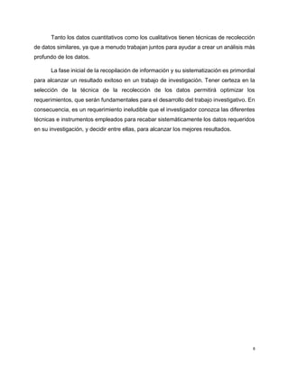 8
Tanto los datos cuantitativos como los cualitativos tienen técnicas de recolección
de datos similares, ya que a menudo trabajan juntos para ayudar a crear un análisis más
profundo de los datos.
La fase inicial de la recopilación de información y su sistematización es primordial
para alcanzar un resultado exitoso en un trabajo de investigación. Tener certeza en la
selección de la técnica de la recolección de los datos permitirá optimizar los
requerimientos, que serán fundamentales para el desarrollo del trabajo investigativo. En
consecuencia, es un requerimiento ineludible que el investigador conozca las diferentes
técnicas e instrumentos empleados para recabar sistemáticamente los datos requeridos
en su investigación, y decidir entre ellas, para alcanzar los mejores resultados.
 