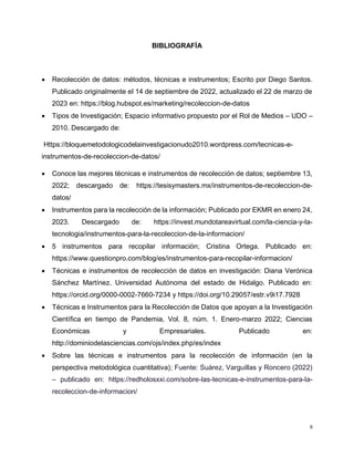 9
BIBLIOGRAFÍA
 Recolección de datos: métodos, técnicas e instrumentos; Escrito por Diego Santos.
Publicado originalmente el 14 de septiembre de 2022, actualizado el 22 de marzo de
2023 en: https://blog.hubspot.es/marketing/recoleccion-de-datos
 Tipos de Investigación; Espacio informativo propuesto por el Rol de Medios – UDO –
2010. Descargado de:
Https://bloquemetodologicodelainvestigacionudo2010.wordpress.com/tecnicas-e-
instrumentos-de-recoleccion-de-datos/
 Conoce las mejores técnicas e instrumentos de recolección de datos; septiembre 13,
2022; descargado de: https://tesisymasters.mx/instrumentos-de-recoleccion-de-
datos/
 Instrumentos para la recolección de la información; Publicado por EKMR en enero 24,
2023. Descargado de: https://invest.mundotareavirtual.com/la-ciencia-y-la-
tecnologia/instrumentos-para-la-recoleccion-de-la-informacion/
 5 instrumentos para recopilar información; Cristina Ortega. Publicado en:
https://www.questionpro.com/blog/es/instrumentos-para-recopilar-informacion/
 Técnicas e instrumentos de recolección de datos en investigación: Diana Verónica
Sánchez Martínez. Universidad Autónoma del estado de Hidalgo. Publicado en:
https://orcid.org/0000-0002-7660-7234 y https://doi.org/10.29057/estr.v9i17.7928
 Técnicas e Instrumentos para la Recolección de Datos que apoyan a la Investigación
Científica en tiempo de Pandemia, Vol. 8, núm. 1. Enero-marzo 2022; Ciencias
Económicas y Empresariales. Publicado en:
http://dominiodelasciencias.com/ojs/index.php/es/index
 Sobre las técnicas e instrumentos para la recolección de información (en la
perspectiva metodológica cuantitativa); Fuente: Suárez, Varguillas y Roncero (2022)
– publicado en: https://redholosxxi.com/sobre-las-tecnicas-e-instrumentos-para-la-
recoleccion-de-informacion/
 
