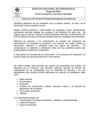 SERVICIO NACIONAL DE APRENDIZAJE
                                   Regional Meta
Modelo de
 Mejora                  Centro Industria y Servicios del Meta
Continua
            Inducción a la Formación Profesional basada en competencias

utilización dependen de los resultados que se quieren obtener, es decir, de la
información que se necesita conocer.

Existen diversas técnicas e instrumentos de evaluación, cuyas características
particulares permiten sopesar las ventajas y las limitantes de cada una. Se
sugiere que el instructor siempre combine diferentes técnicas e instrumentos con
el fin de obtener la mayor información posible sobre los resultados de aprendizaje.

Mediante las técnicas y los instrumentos se recogen las evidencias de
conocimiento de conceptos y principios y de proceso, las cuales ofrecen la
información necesaria y suficiente sobre los logros del aprendiz.       En
consecuencia, su selección y elaboración debe ser muy cuidadosa puesto que
puede afectar la calidad de la evaluación.

A cada técnica le corresponde un instrumento. En el proceso de evaluación, se
pueden utilizar las siguientes técnicas e instrumentos:



Así mismo existen otras técnicas par evaluar los aprendizaje que pueden ser
utilizadas por el instructor, que permiten, además, apreciar el proceso de
organización de los aprendizajes que ha elaborado el aprendiz y de sus
capacidades para producir formas alternativas de solución de problemas, tales
como:

   •   Mesa redonda
   •   Conversatorio
   •   Entrevista
   •   Pruebas de comprensión, análisis, discusión crítica, y en general de
       apropiación de conceptos.
   •   Foro, panel, seminarios
   •   Talleres

Los instrumentos pueden ser:
   • Cuestionarios con preguntas abiertas , cerradas o contextualizadas
   • Listas de Chequeo
   • Guías de entrevista
 