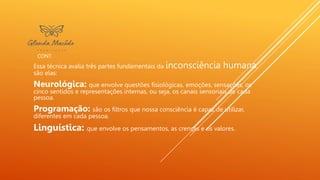 CONT.
Essa técnica avalia três partes fundamentais da inconsciência humana,
são elas:
Neurológica: que envolve questões fisiológicas, emoções, sensações, os
cinco sentidos e representações internas, ou seja, os canais sensoriais de cada
pessoa.
Programação: são os filtros que nossa consciência é capaz de utilizar,
diferentes em cada pessoa.
Linguística: que envolve os pensamentos, as crenças e os valores.
 