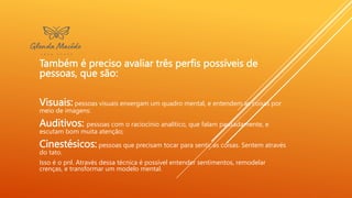 Também é preciso avaliar três perfis possíveis de
pessoas, que são:
Visuais: pessoas visuais enxergam um quadro mental, e entendem as coisas por
meio de imagens:
Auditivos: pessoas com o raciocínio analítico, que falam pausadamente, e
escutam bom muita atenção;
Cinestésicos: pessoas que precisam tocar para sentir as coisas. Sentem através
do tato.
Isso é o pnl. Através dessa técnica é possível entender sentimentos, remodelar
crenças, e transformar um modelo mental.
 