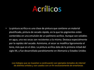 Acrílicos

• La pintura acrílica es una clase de pintura que contiene un material
  plastificado, pintura de secado rápido, en la que los pigmentos están
  contenidos en una emulsión de un polímero acrílico. Aunque son solubles
  en agua, una vez secas son resistentes a la misma. Destaca especialmente
  por la rapidez del secado. Asimismo, al secar se modifica ligeramente el
  tono, más que en el óleo. La pintura acrílica data de la primera mitad del
  siglo XX, y fue desarrollada paralelamente en Alemania y Estados Unidos



     Los trabajos que se muestran a continuación son ejemplos tomados de internet
       de distintos artistas y son usados con un fin exclusivamente de enseñanza.
 