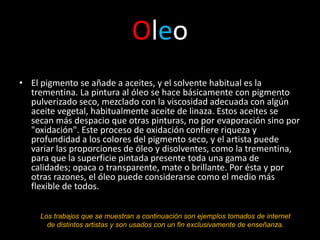 Oleo
• El pigmento se añade a aceites, y el solvente habitual es la
  trementina. La pintura al óleo se hace básicamente con pigmento
  pulverizado seco, mezclado con la viscosidad adecuada con algún
  aceite vegetal, habitualmente aceite de linaza. Estos aceites se
  secan más despacio que otras pinturas, no por evaporación sino por
  "oxidación". Este proceso de oxidación confiere riqueza y
  profundidad a los colores del pigmento seco, y el artista puede
  variar las proporciones de óleo y disolventes, como la trementina,
  para que la superficie pintada presente toda una gama de
  calidades; opaca o transparente, mate o brillante. Por ésta y por
  otras razones, el óleo puede considerarse como el medio más
  flexible de todos.


     Los trabajos que se muestran a continuación son ejemplos tomados de internet
       de distintos artistas y son usados con un fin exclusivamente de enseñanza.
 