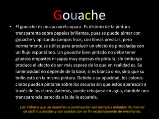 Gouache
• El gouache es una acuarela opaca. Es distinto de la pintura
  transparente sobre papeles brillantes, pues se puede pintar con
  gouache y aplicando campos lisos, con líneas precisas, pero
  normalmente se utiliza para producir un efecto de pinceladas con
  un flujo espontáneo. Un gouache bien pintado no debe tener
  gruesos empastes ni capas muy espesas de pintura, sin embargo
  produce el efecto de ser más espeso de lo que en realidad es. Su
  luminosidad no depende de la base, si es blanca o no, sino que su
  brillo está en la misma pintura. Debido a su opacidad, los colores
  claros pueden pintarse sobre los oscuros sin que estos aparezcan a
  través de los claros. Además, puede rebajarse en agua, dándole una
  transparencia parecida a la de la acuarela.

     Los trabajos que se muestran a continuación son ejemplos tomados de internet
       de distintos artistas y son usados con un fin exclusivamente de enseñanza.
 