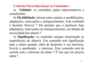 14
Critérios Para Seleccionar os Conteúdos :
a) Validade: os conteúdos sejam representativos e
actualizados.
b) Flexibilidade: devem estar sujeitos a modificações,
adaptações, renovações e enriquecimentos. Este conteúdo
é bastante flexível ? Ele permite que o professor faça
adaptações, renovações ou enriquecimentos, em função da
necessidade dos alunos ?
c) Significação: os conteúdo estejam relacionado às
experiências do aluno/a. Um conteúdo terá significação
para o aluno quando, além de despertar o seu interesse,
levá-lo a aprofundar o interesse. Este conteúdo está de
acordo com o interesse do aluno ? É isto que ele precisa
saber ?
 