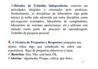 21
3.Métodos de Trabalho Independente. consiste em
actividades dirigidas e orientadas pelo professor.
Normalmente, as disciplinas de laboratório cuja parte
teórica já tenha sido oferecida em outra disciplina como
pré-requisito (exemplos, laboratório de compiladores,
laboratório de sistemas operacionais, etc.) utilizam este
método como parte do processo de aprendizagem.
Trabalho de pesquisa pessoal.
4. A Técnica de Perguntas e Respostas: perguntas aos
alunos sobre algo que estudaram ou sobre sua
experiência. Base de perguntas objectivos e tema.
 Restritas: Sim, Não, está bem, Ok.
Abertas : algumenta, Porque, critica, que dizes.
 